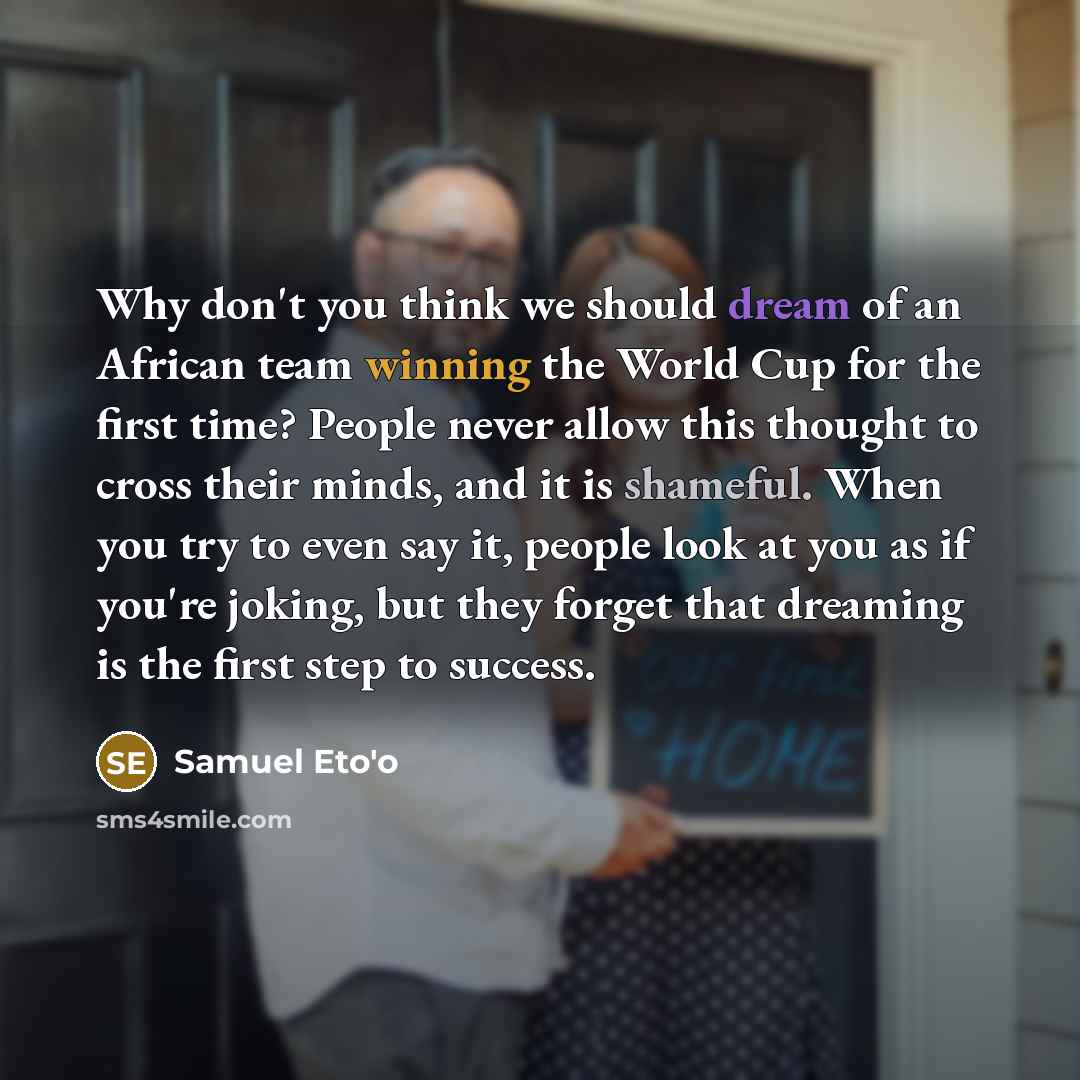 “Why don't you think we should dream of an African team winning the World Cup for the first time? People never allow this thought to cross their minds, and it is shameful. When you try to even say it, people look at you as if you're joking, but they forget that dreaming is the first step to success.” quote by Samuel Eto'o