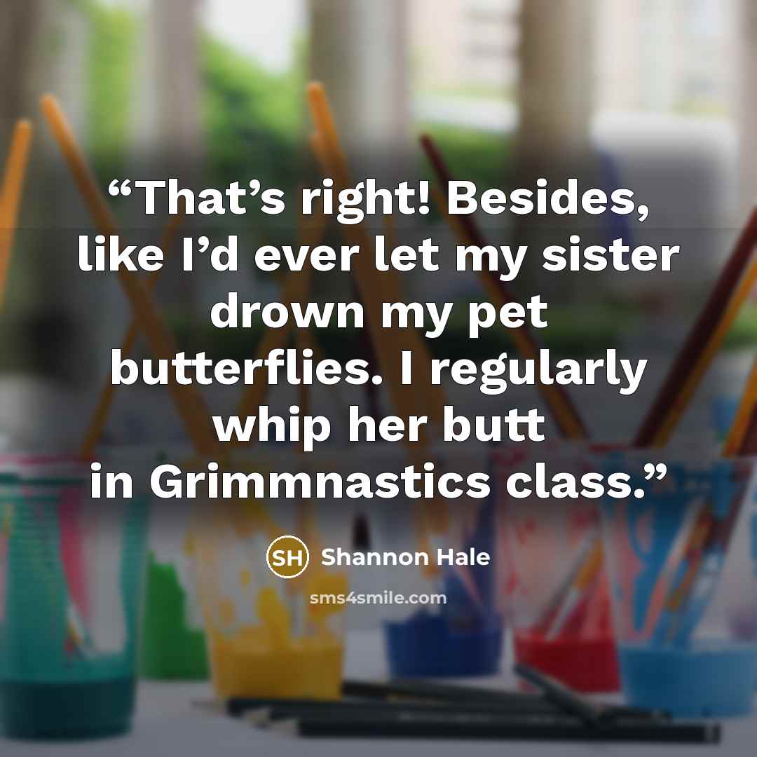 “That’s right! Besides, like I’d ever let my sister drown my pet butterflies. I regularly whip her butt in Grimmnastics class.” quote by Shannon Hale