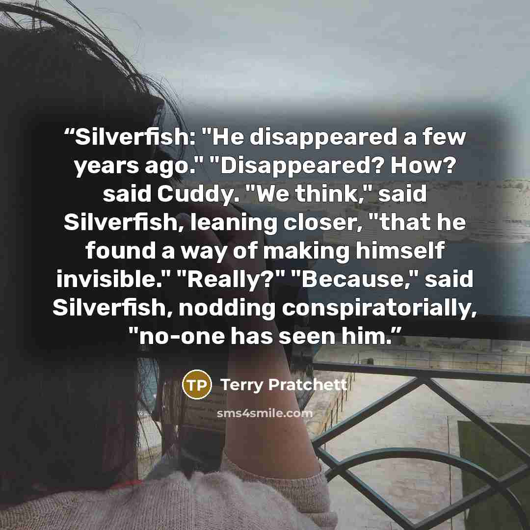 “Silverfish: "He disappeared a few years ago." "Disappeared? How? said Cuddy. "We think," said Silverfish, leaning closer, "that he found a way of making himself invisible." "Really?" "Because," said Silverfish, nodding conspiratorially, "no-one has seen him.” quote by Terry Pratchett