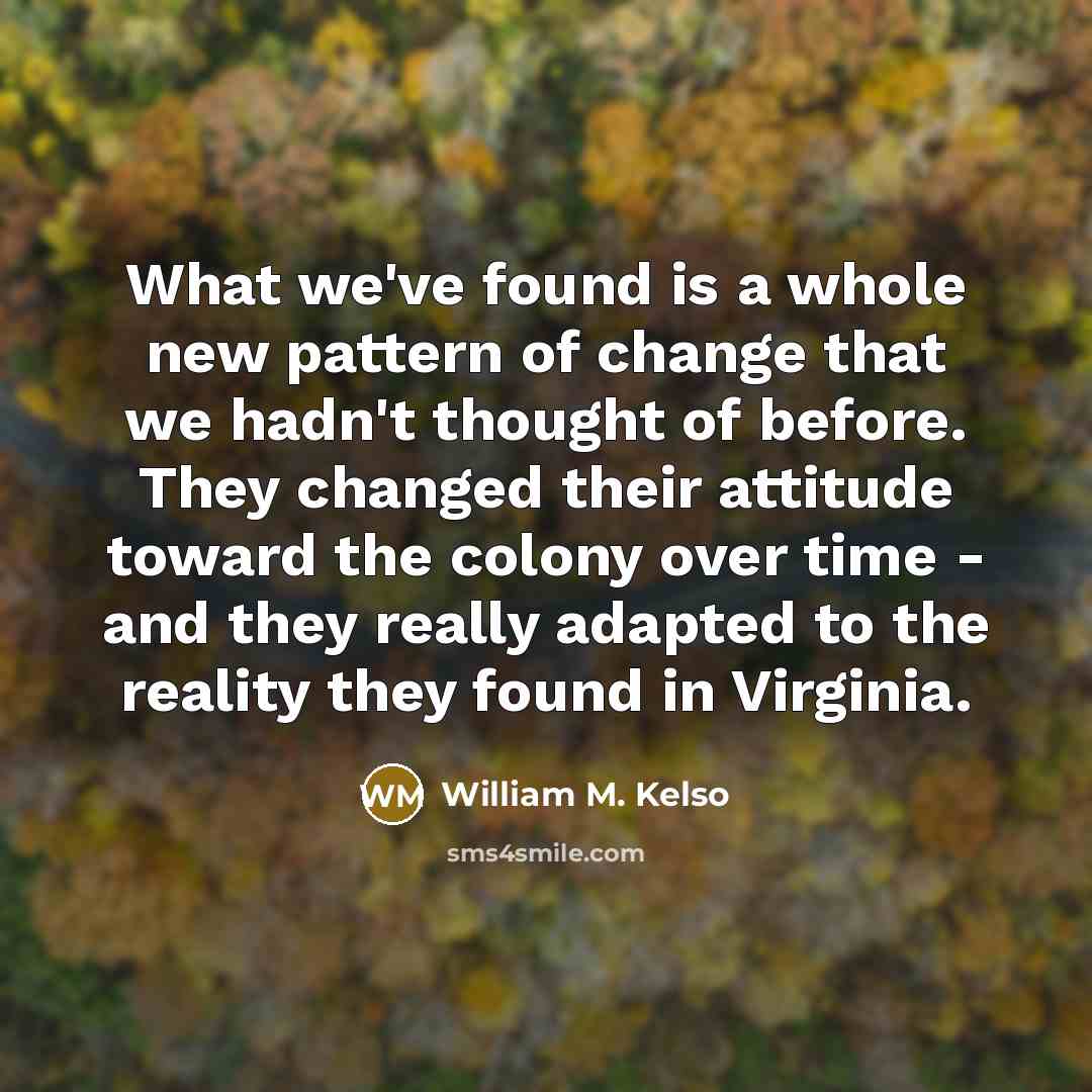 “What we've found is a whole new pattern of change that we hadn't thought of before. They changed their attitude toward the colony over time - and they really adapted to the reality they found in Virginia.” quote by William M. Kelso