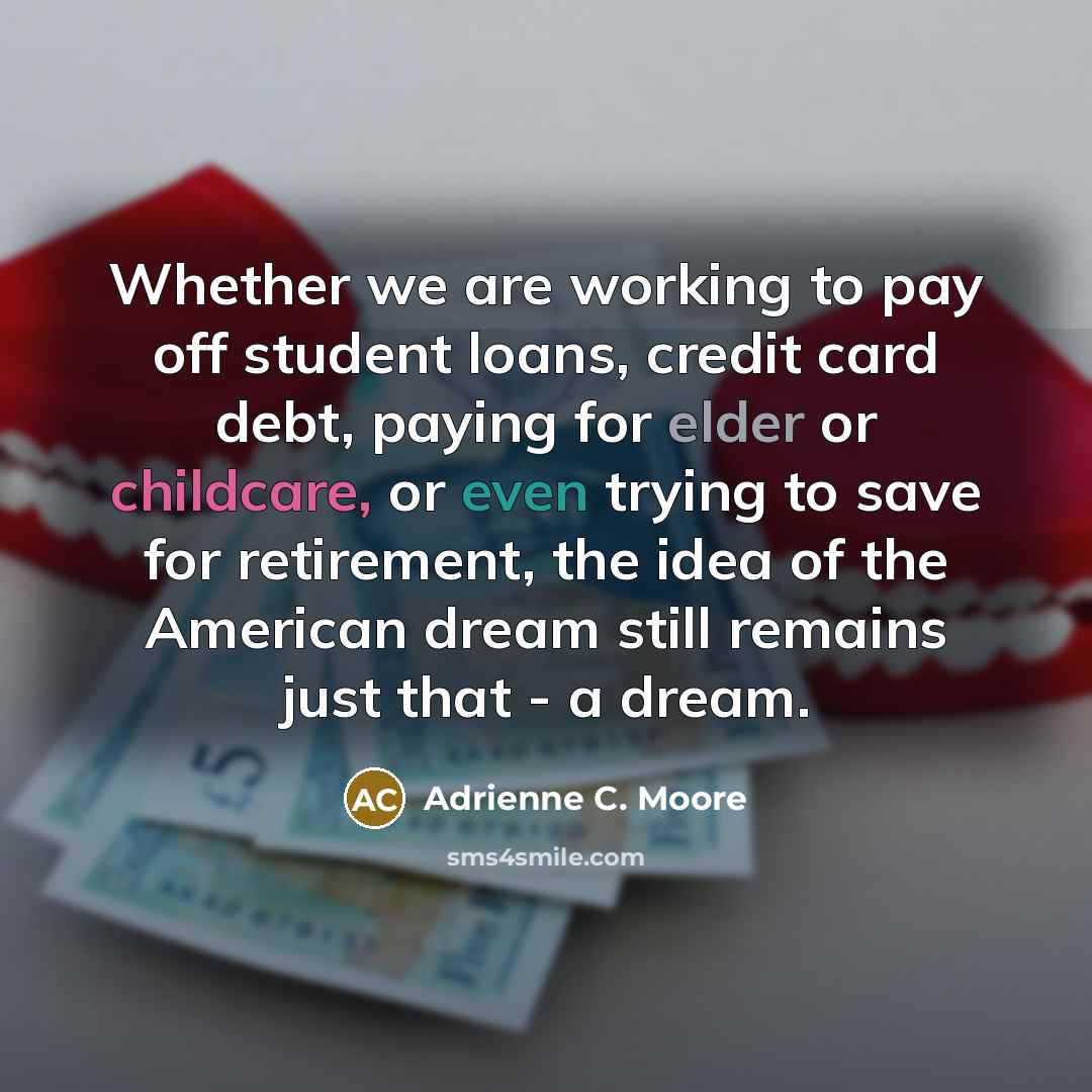 “Whether we are working to pay off student loans, credit card debt, paying for elder or childcare, or even trying to save for retirement, the idea of the American dream still remains just that - a dream.” quote by Adrienne C. Moore