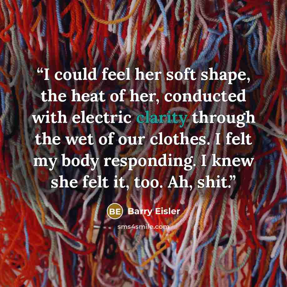 “I could feel her soft shape, the heat of her, conducted with electric clarity through the wet of our clothes. I felt my body responding. I knew she felt it, too. Ah, shit.” quote by Barry Eisler