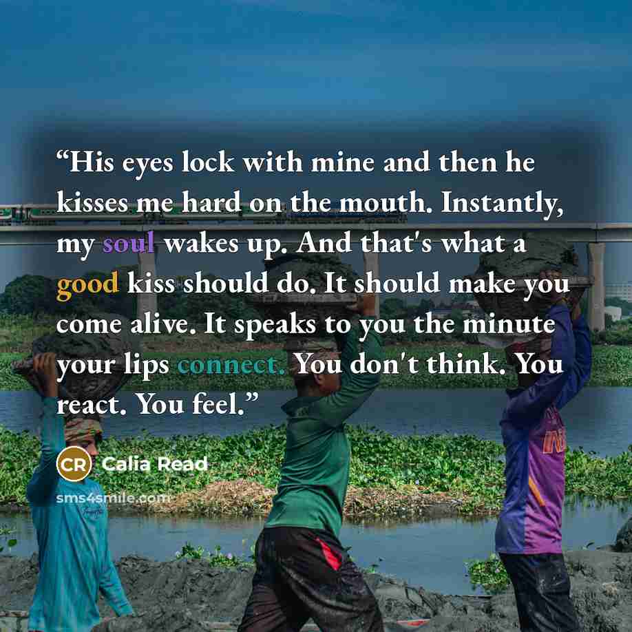 “His eyes lock with mine and then he kisses me hard on the mouth. Instantly, my soul wakes up. And that's what a good kiss should do. It should make you come alive. It speaks to you the minute your lips connect. You don't think. You react. You feel.” quote by Calia Read