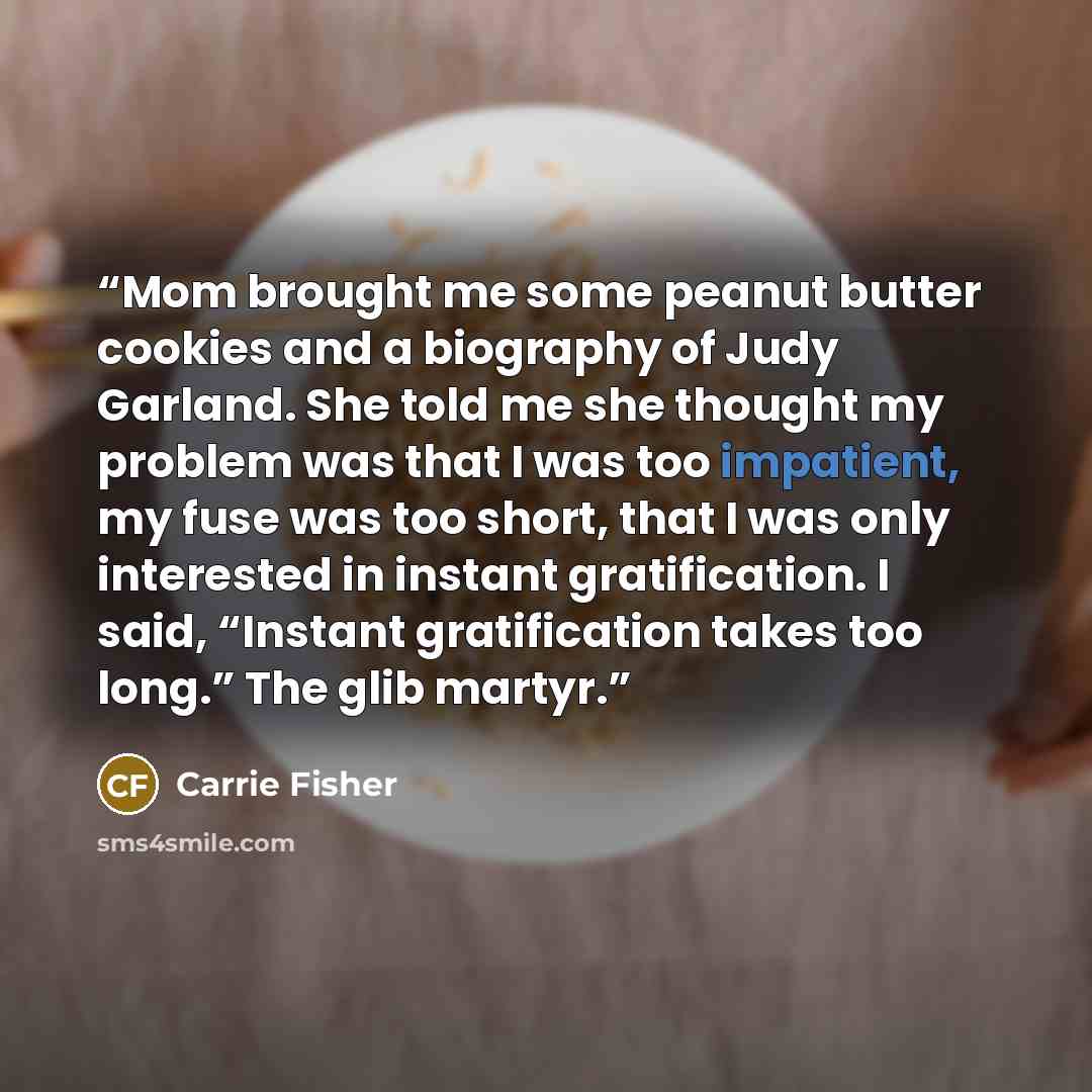 “Mom brought me some peanut butter cookies and a biography of Judy Garland. She told me she thought my problem was that I was too impatient, my fuse was too short, that I was only interested in instant gratification. I said, “Instant gratification takes too long.” The glib martyr.” quote by Carrie Fisher