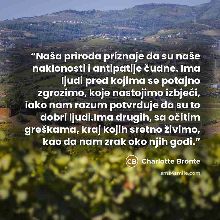 “Naša priroda priznaje da su naše naklonosti i antipatije čudne. Ima ljudi pred kojima se potajno zgrozimo, koje nastojimo izbjeći, iako nam razum potvrđuje da su to dobri ljudi.Ima drugih, sa očitim greškama, kraj kojih sretno živimo, kao da nam zrak oko njih godi.” quote by Charlotte Brontë