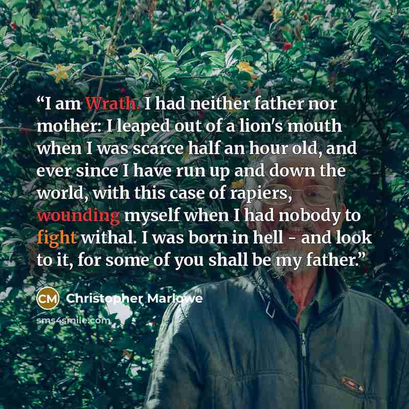 “I am Wrath. I had neither father nor mother: I leaped out of a lion's mouth when I was scarce half an hour old, and ever since I have run up and down the world, with this case of rapiers, wounding myself when I had nobody to fight withal. I was born in hell - and look to it, for some of you shall…” quote by Christopher Marlowe