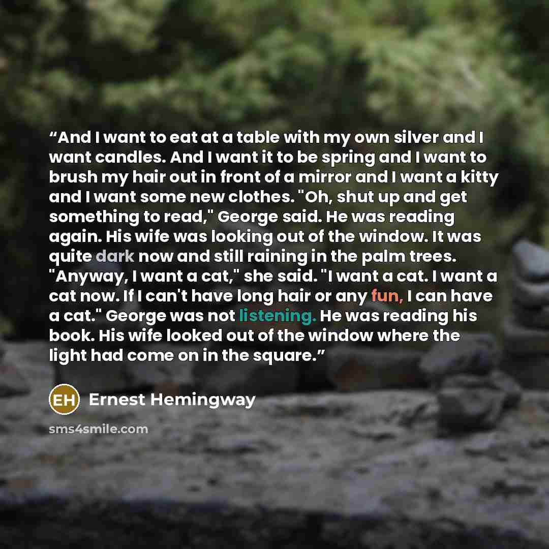 “And I want to eat at a table with my own silver and I want candles. And I want it to be spring and I want to brush my hair out in front of a mirror and I want a kitty and I want some new clothes. "Oh, shut up and get something to read," George said. He was reading again. His wife was looking out…” quote by Ernest Hemingway