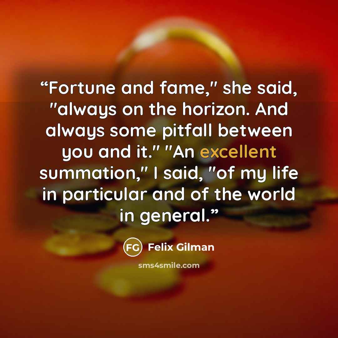 “Fortune and fame," she said, "always on the horizon. And always some pitfall between you and it." "An excellent summation," I said, "of my life in particular and of the world in general.” quote by Felix Gilman