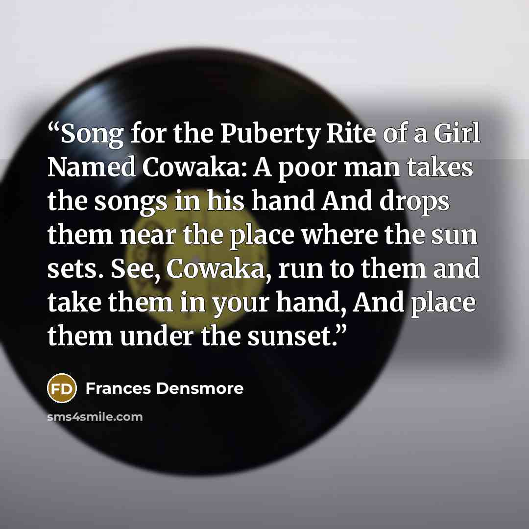 “Song for the Puberty Rite of a Girl Named Cowaka: A poor man takes the songs in his hand And drops them near the place where the sun sets. See, Cowaka, run to them and take them in your hand, And place them under the sunset.” quote by Frances Densmore