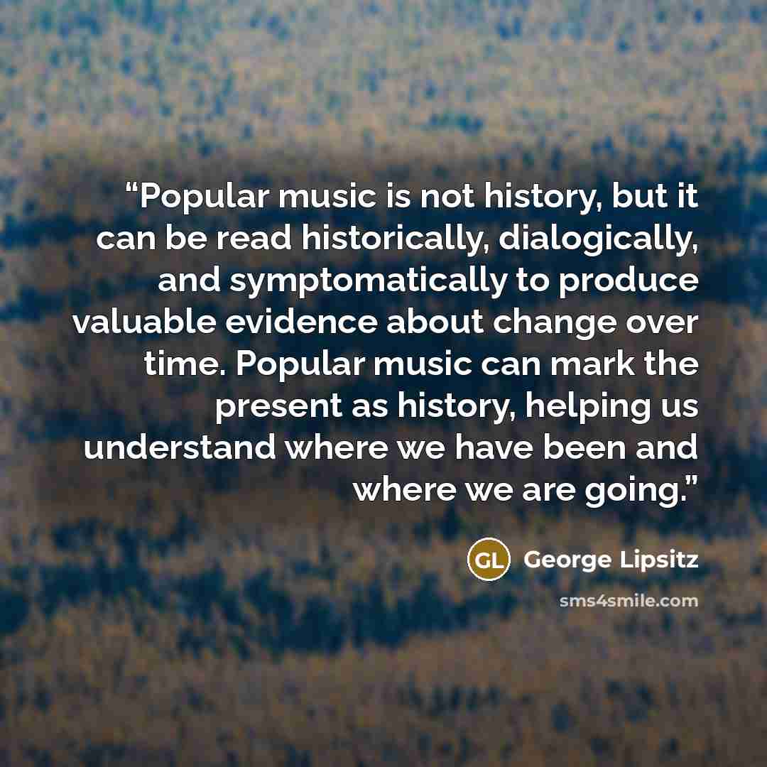 “Popular music is not history, but it can be read historically, dialogically, and symptomatically to produce valuable evidence about change over time. Popular music can mark the present as history, helping us understand where we have been and where we are going.” quote by George Lipsitz