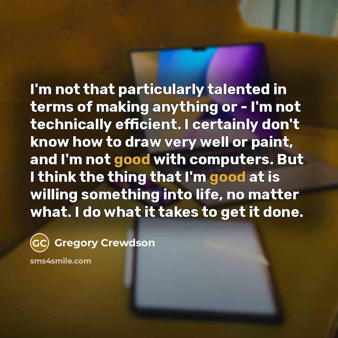 “I'm not that particularly talented in terms of making anything or - I'm not technically efficient. I certainly don't know how to draw very well or paint, and I'm not good with computers. But I think the thing that I'm good at is willing something into life, no matter what. I do what it takes to…” quote by Gregory Crewdson