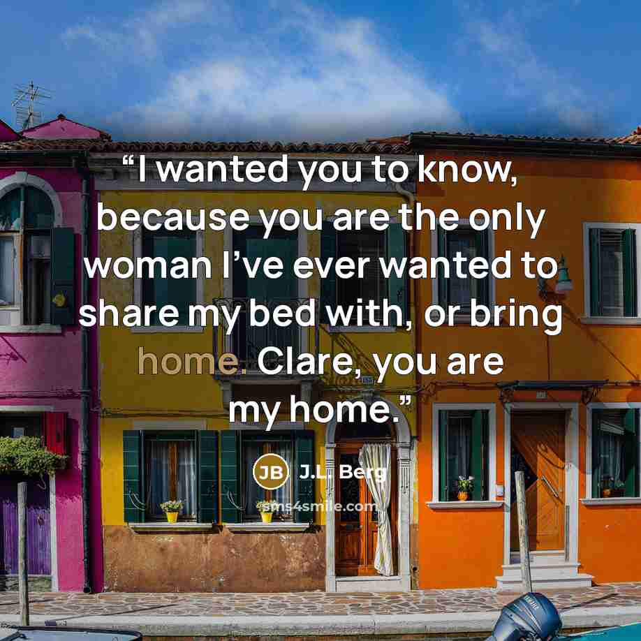 “I wanted you to know, because you are the only woman I’ve ever wanted to share my bed with, or bring home. Clare, you are my home.” quote by J.L. Berg