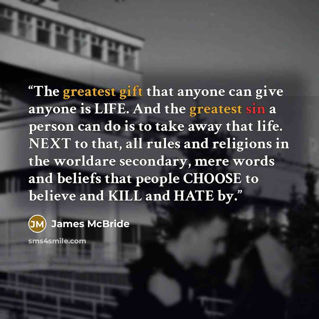 “The greatest gift that anyone can give anyone is LIFE. And the greatest sin a person can do is to take away that life. NEXT to that, all rules and religions in the worldare secondary, mere words and beliefs that people CHOOSE to believe and KILL and HATE by.” quote by James McBride