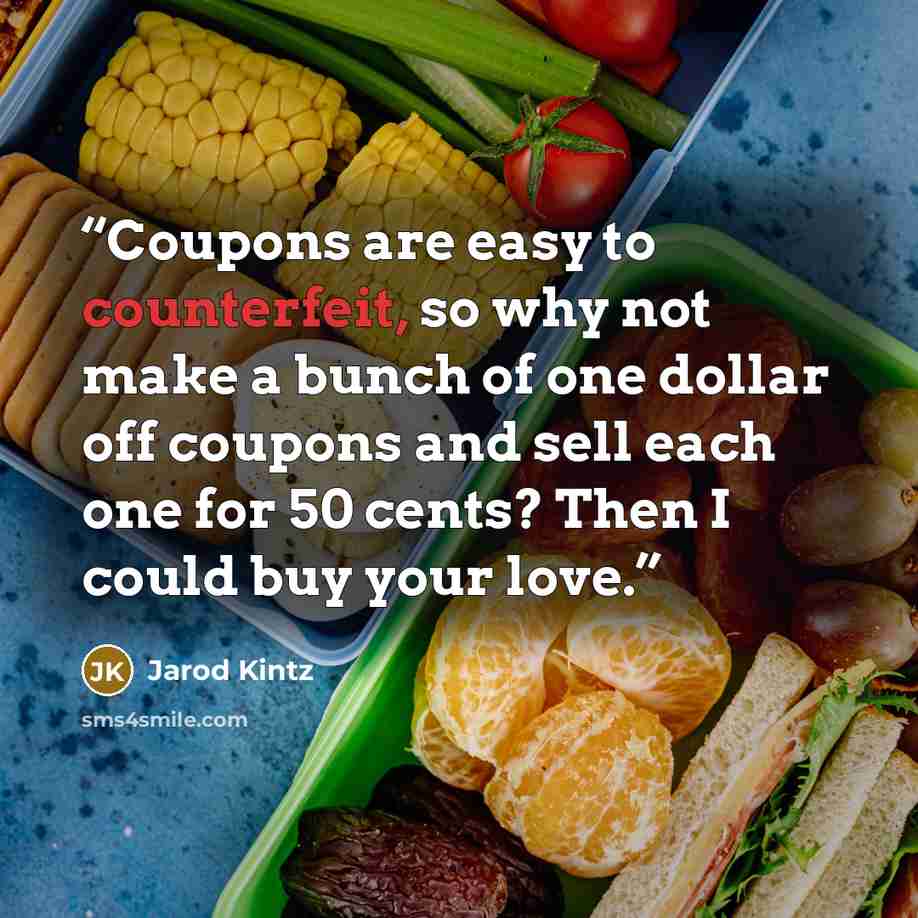 “Coupons are easy to counterfeit, so why not make a bunch of one dollar off coupons and sell each one for 50 cents? Then I could buy your love.” quote by Jarod Kintz