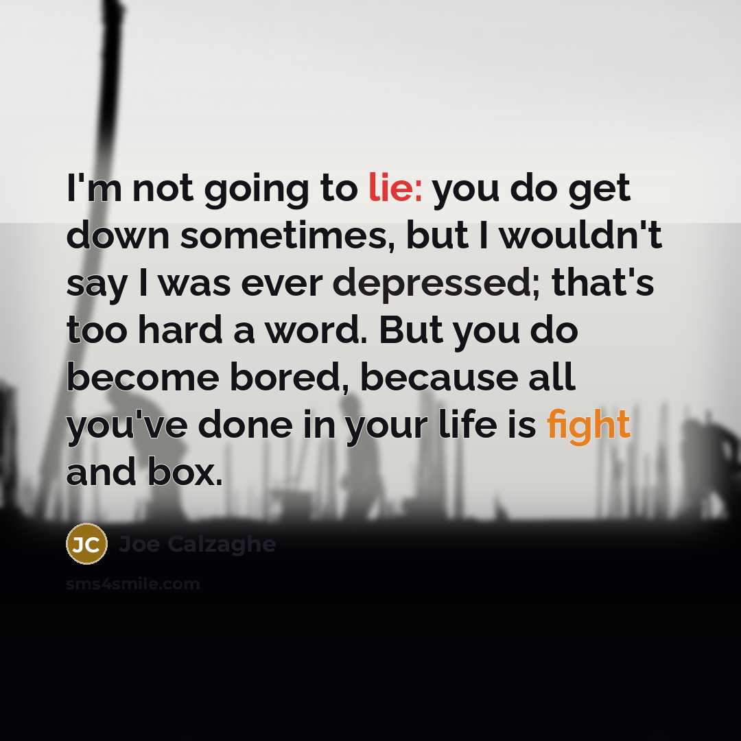 “I'm not going to lie: you do get down sometimes, but I wouldn't say I was ever depressed; that's too hard a word. But you do become bored, because all you've done in your life is fight and box.” quote by Joe Calzaghe