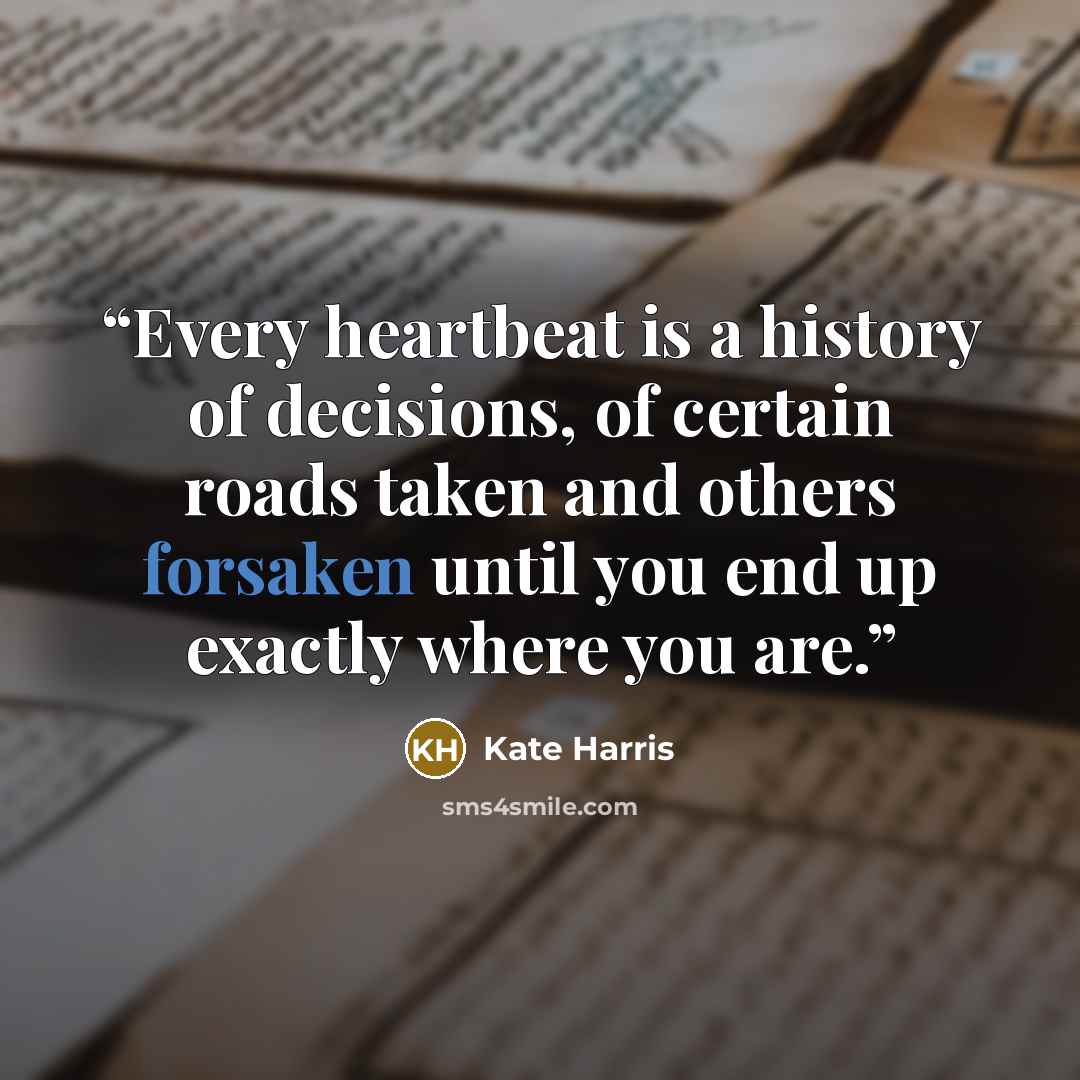 “Every heartbeat is a history of decisions, of certain roads taken and others forsaken until you end up exactly where you are.” quote by Kate Harris