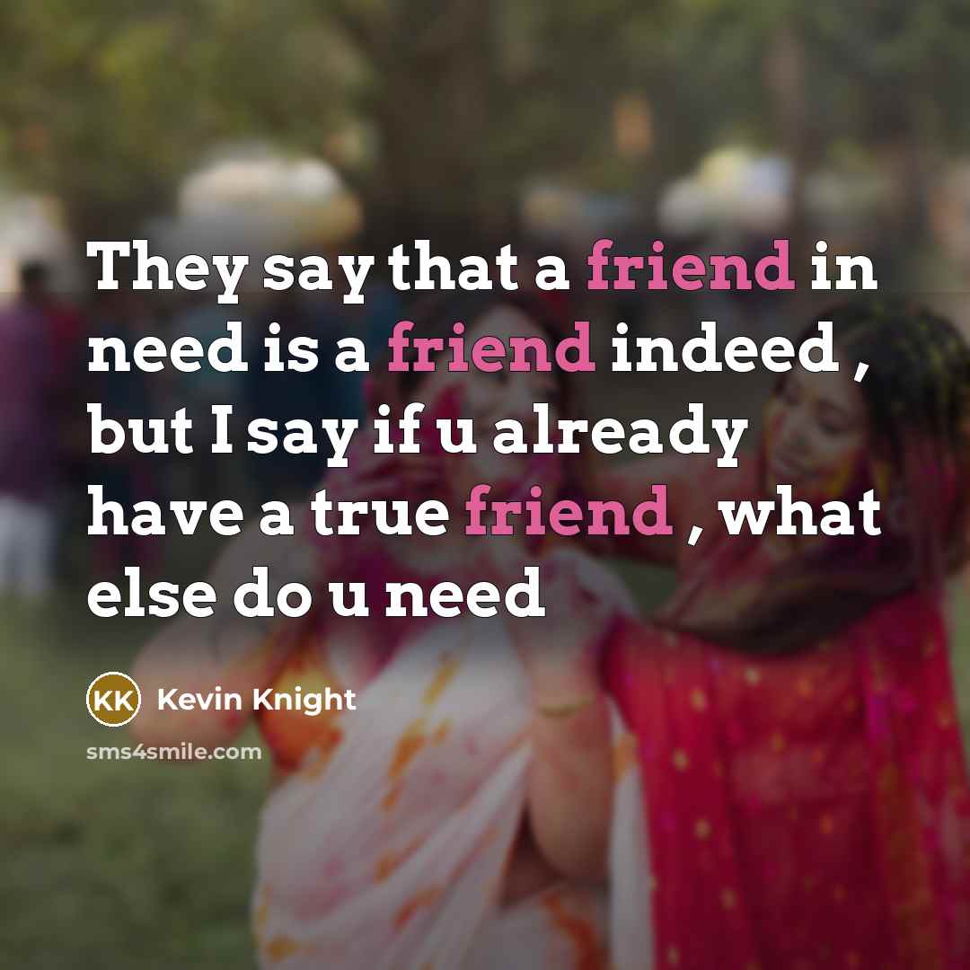 “They say that a friend in need is a friend indeed , but I say if u already have a true friend , what else do u need” quote by Kevin Knight