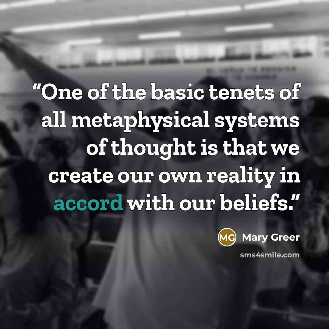 “One of the basic tenets of all metaphysical systems of thought is that we create our own reality in accord with our beliefs.” quote by Mary Greer