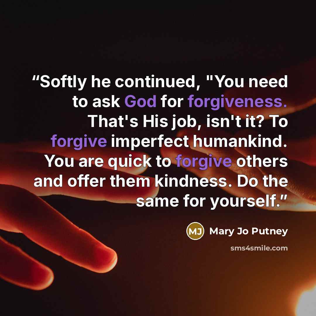 “Softly he continued, "You need to ask God for forgiveness. That's His job, isn't it? To forgive imperfect humankind. You are quick to forgive others and offer them kindness. Do the same for yourself.” quote by Mary Jo Putney