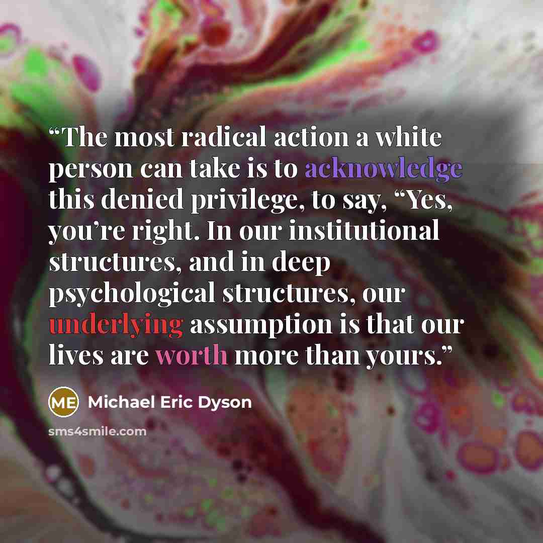 “The most radical action a white person can take is to acknowledge this denied privilege, to say, “Yes, you’re right. In our institutional structures, and in deep psychological structures, our underlying assumption is that our lives are worth more than yours.” quote by Michael Eric Dyson