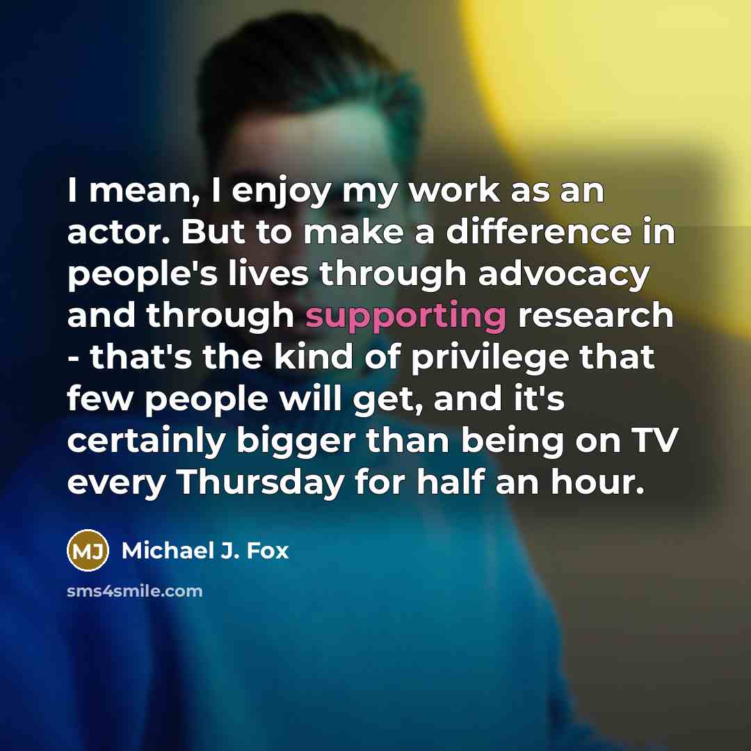 “I mean, I enjoy my work as an actor. But to make a difference in people's lives through advocacy and through supporting research - that's the kind of privilege that few people will get, and it's certainly bigger than being on TV every Thursday for half an hour.” quote by Michael J. Fox