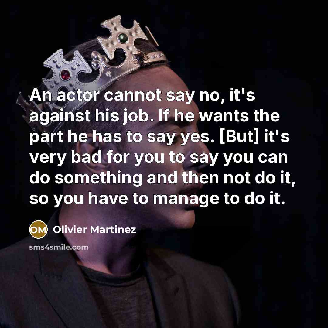 “An actor cannot say no, it's against his job. If he wants the part he has to say yes. [But] it's very bad for you to say you can do something and then not do it, so you have to manage to do it.” quote by Olivier Martinez