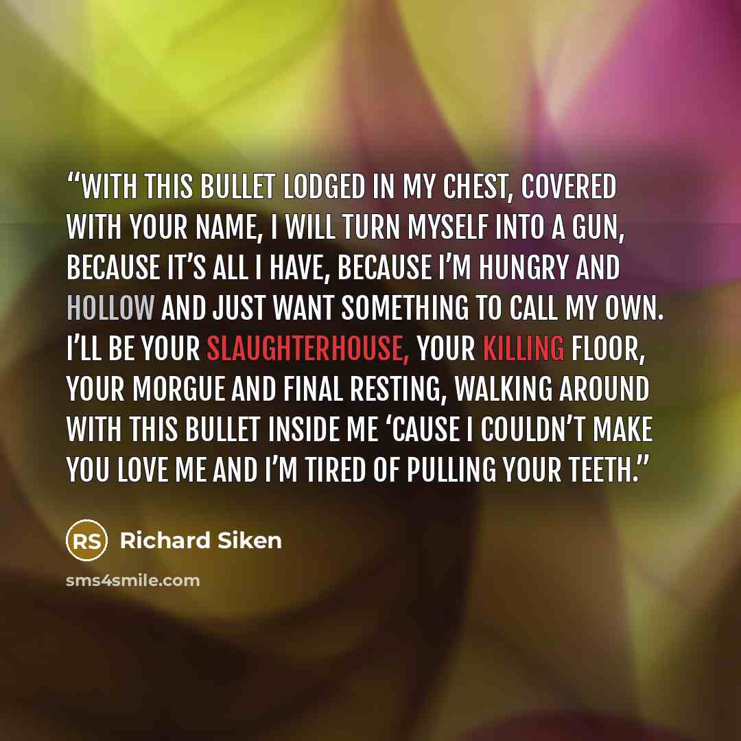 “with this bullet lodged in my chest, covered with your name, I will turn myself into a gun, because it’s all I have, because I’m hungry and hollow and just want something to call my own. I’ll be your slaughterhouse, your killing floor, your morgue and final resting, walking around with this bullet…” quote by Richard Siken