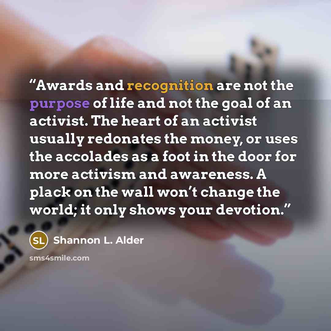 “Awards and recognition are not the purpose of life and not the goal of an activist. The heart of an activist usually redonates the money, or uses the accolades as a foot in the door for more activism and awareness. A plack on the wall won’t change the world; it only shows your devotion.” quote by Shannon L. Alder