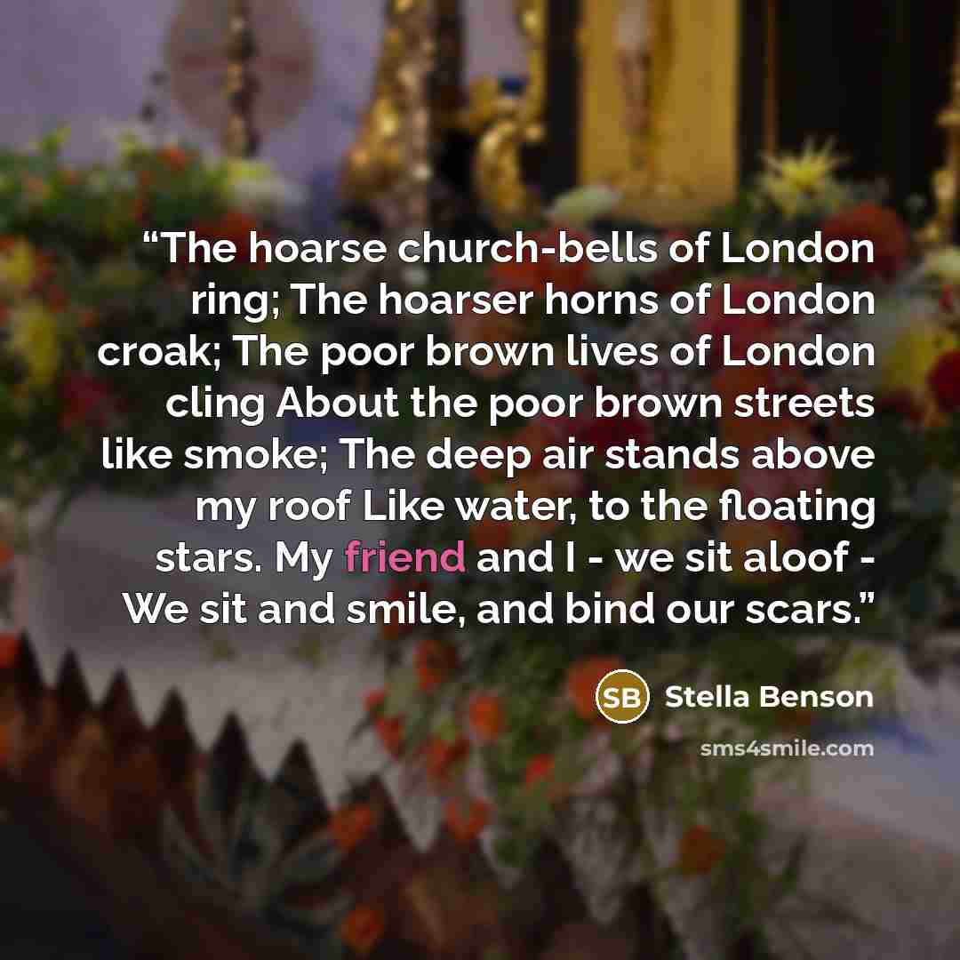 “The hoarse church-bells of London ring; The hoarser horns of London croak; The poor brown lives of London cling About the poor brown streets like smoke; The deep air stands above my roof Like water, to the floating stars. My friend and I - we sit aloof - We sit and smile, and bind our scars.” quote by Stella Benson