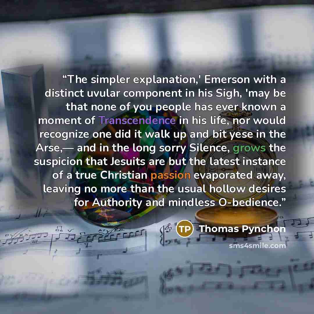 “The simpler explanation,' Emerson with a distinct uvular component in his Sigh, 'may be that none of you people has ever known a moment of Transcendence in his life, nor would recognize one did it walk up and bit yese in the Arse,— and in the long sorry Silence, grows the suspicion that Jesuits…” quote by Thomas Pynchon