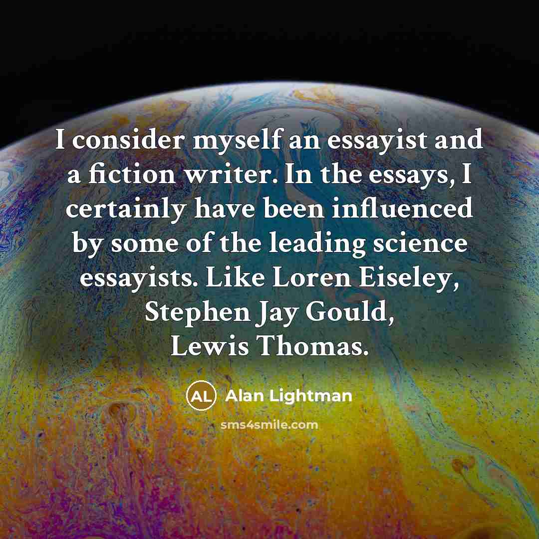 “I consider myself an essayist and a fiction writer. In the essays, I certainly have been influenced by some of the leading science essayists. Like Loren Eiseley, Stephen Jay Gould, Lewis Thomas.” quote by Alan Lightman