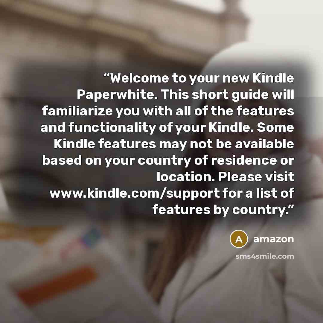 “Welcome to your new Kindle Paperwhite. This short guide will familiarize you with all of the features and functionality of your Kindle. Some Kindle features may not be available based on your country of residence or location. Please visit www.kindle.com/support for a list of features by country.” quote by Amazon