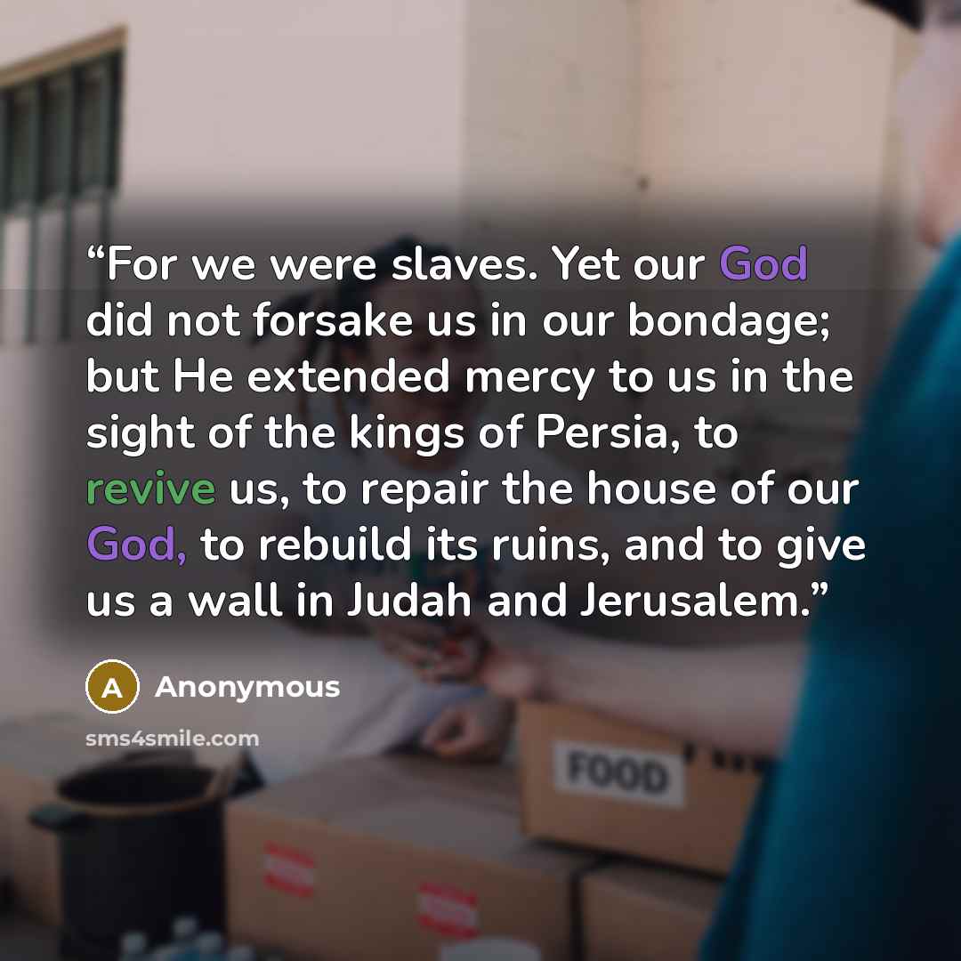 “For we were slaves. Yet our God did not forsake us in our bondage; but He extended mercy to us in the sight of the kings of Persia, to revive us, to repair the house of our God, to rebuild its ruins, and to give us a wall in Judah and Jerusalem.” quote by Anonymous