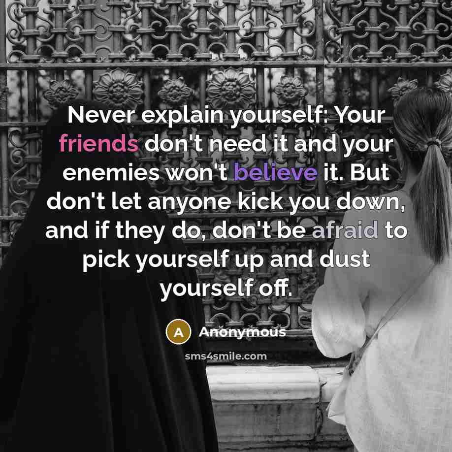 “Never explain yourself: Your friends don't need it and your enemies won't believe it. But don't let anyone kick you down, and if they do, don't be afraid to pick yourself up and dust yourself off.” quote by Anonymous