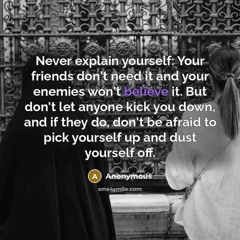 “Never explain yourself: Your friends don't need it and your enemies won't believe it. But don't let anyone kick you down, and if they do, don't be afraid to pick yourself up and dust yourself off.” quote by Anonymous