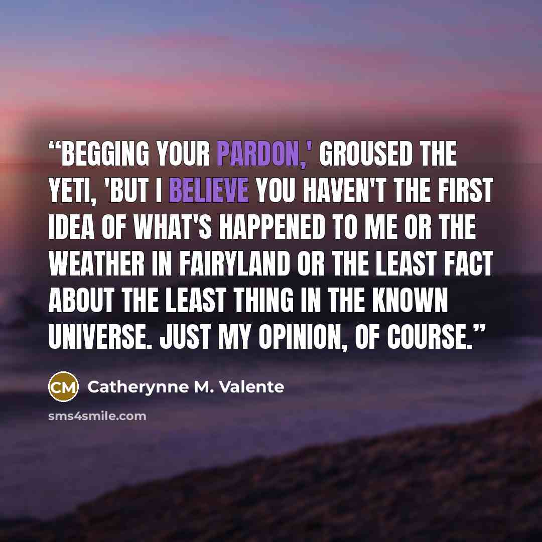 “Begging your pardon,' groused the Yeti, 'but I believe you haven't the first idea of what's happened to me or the weather in Fairyland or the least fact about the least thing in the known universe. Just my opinion, of course.” quote by Catherynne M. Valente