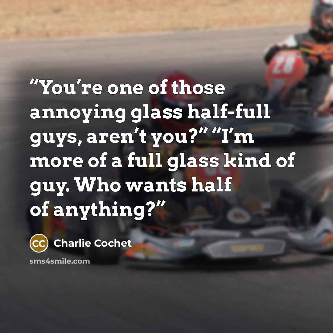 “You’re one of those annoying glass half-full guys, aren’t you?” “I’m more of a full glass kind of guy. Who wants half of anything?” quote by Charlie Cochet
