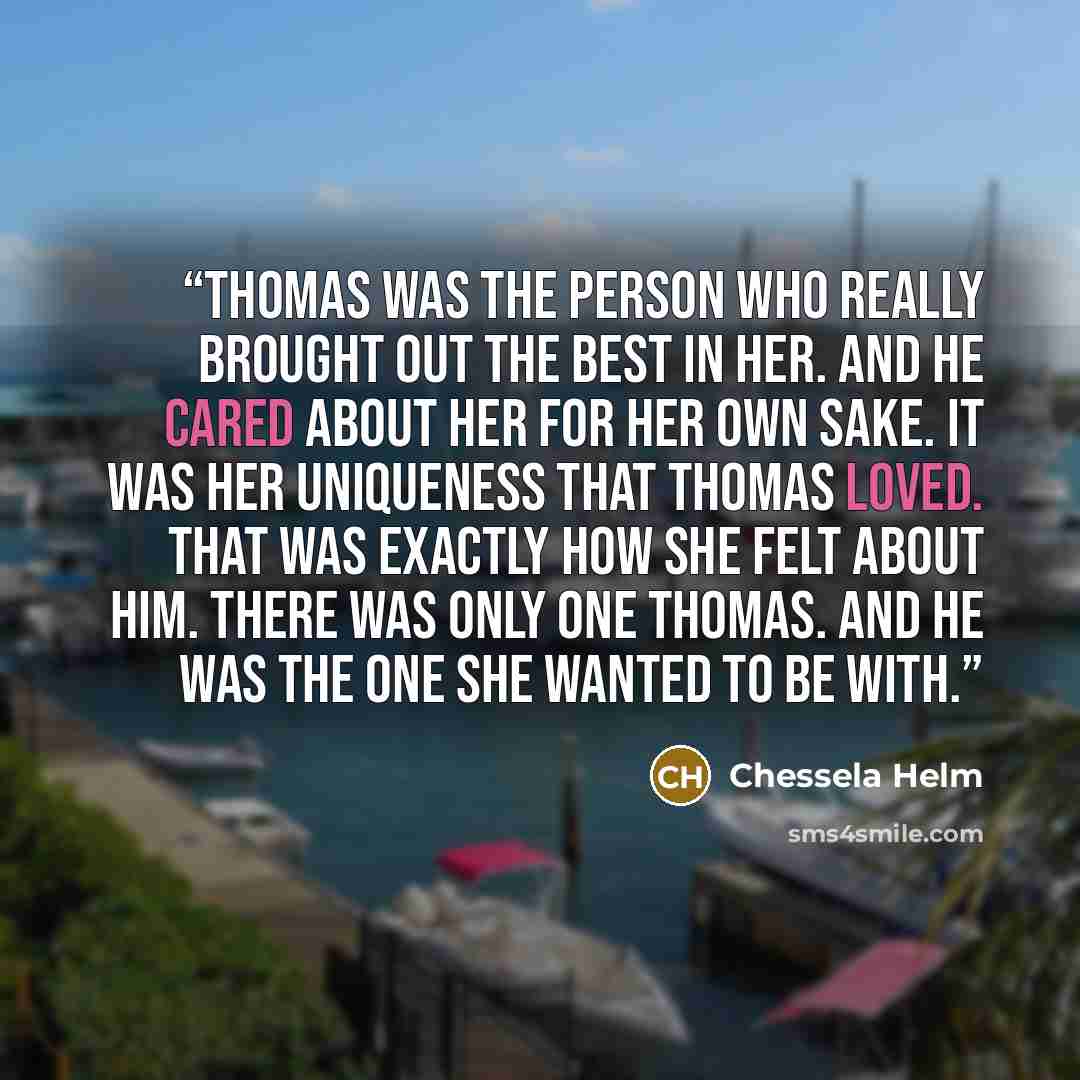 “Thomas was the person who really brought out the best in her. And he cared about her for her own sake. It was her uniqueness that Thomas loved. That was exactly how she felt about him. There was only one Thomas. And he was the one she wanted to be with.” quote by Chessela Helm