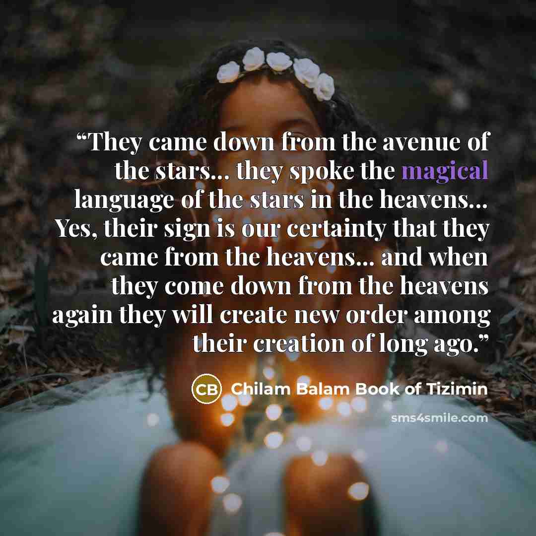 “They came down from the avenue of the stars... they spoke the magical language of the stars in the heavens... Yes, their sign is our certainty that they came from the heavens... and when they come down from the heavens again they will create new order among their creation of long ago.” quote by Chilam Balam Book of Tizimin
