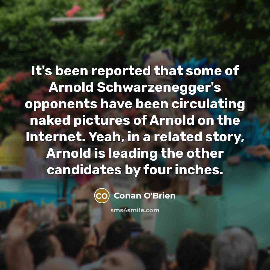“It's been reported that some of Arnold Schwarzenegger's opponents have been circulating naked pictures of Arnold on the Internet. Yeah, in a related story, Arnold is leading the other candidates by four inches.” quote by Conan O'Brien