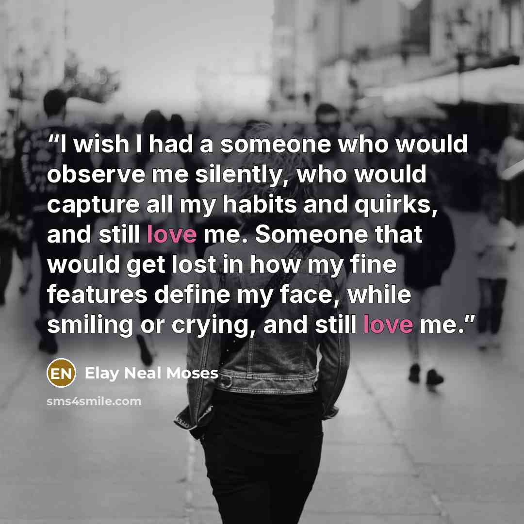 “I wish I had a someone who would observe me silently, who would capture all my habits and quirks, and still love me. Someone that would get lost in how my fine features define my face, while smiling or crying, and still love me.” quote by Elay Neal Moses