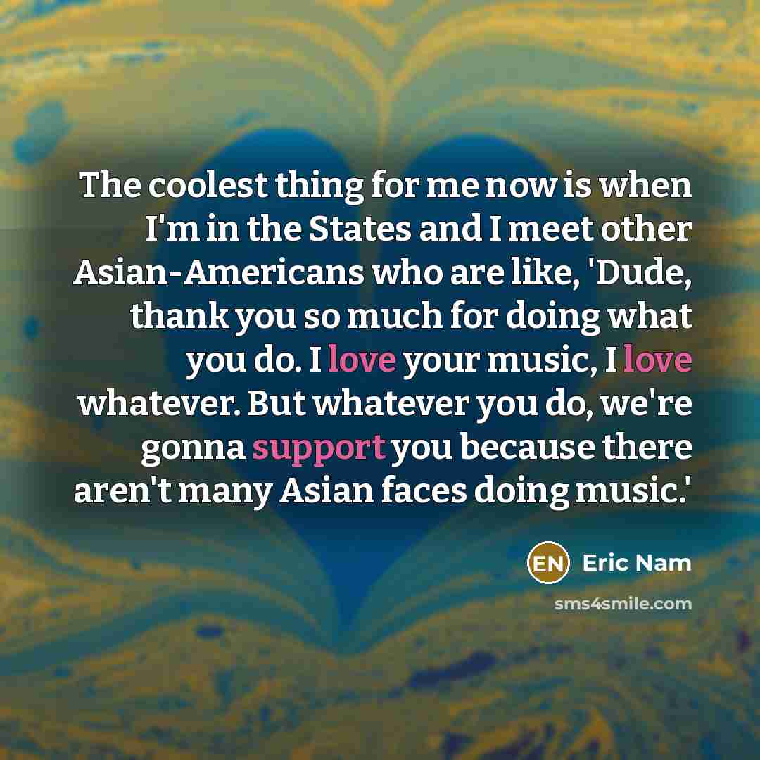 “The coolest thing for me now is when I'm in the States and I meet other Asian-Americans who are like, 'Dude, thank you so much for doing what you do. I love your music, I love whatever. But whatever you do, we're gonna support you because there aren't many Asian faces doing music.'” quote by Eric Nam