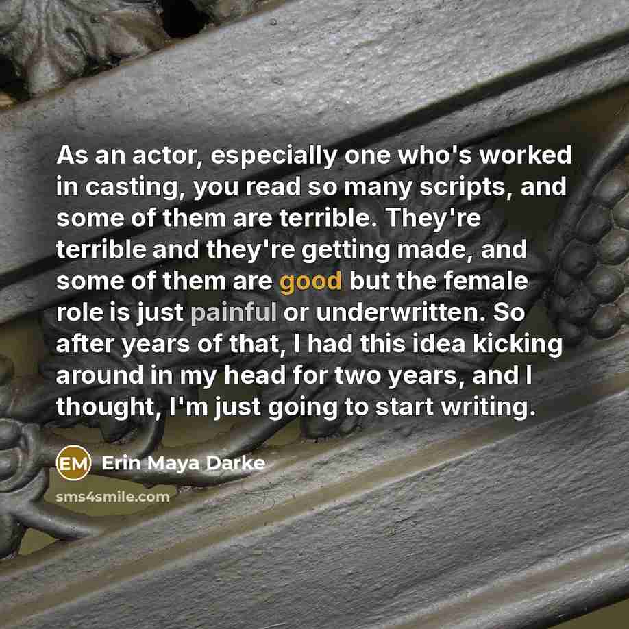“As an actor, especially one who's worked in casting, you read so many scripts, and some of them are terrible. They're terrible and they're getting made, and some of them are good but the female role is just painful or underwritten. So after years of that, I had this idea kicking around in my head…” quote by Erin Maya Darke