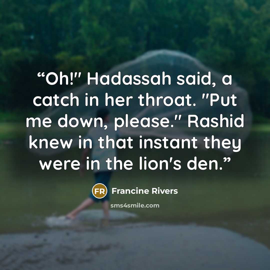 “Oh!" Hadassah said, a catch in her throat. "Put me down, please." Rashid knew in that instant they were in the lion's den.” quote by Francine Rivers