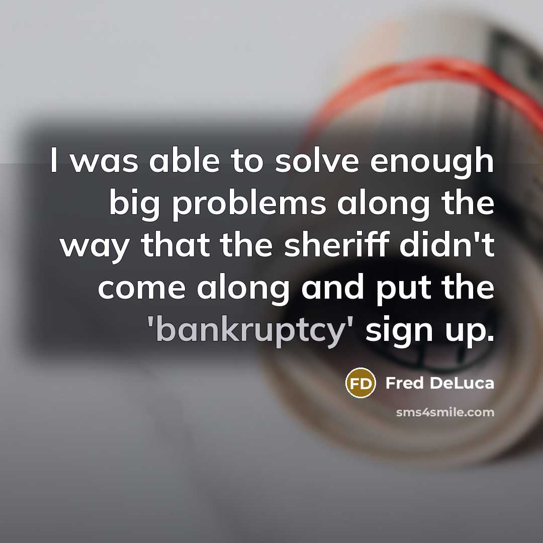 “I was able to solve enough big problems along the way that the sheriff didn't come along and put the 'bankruptcy' sign up.” quote by Fred DeLuca