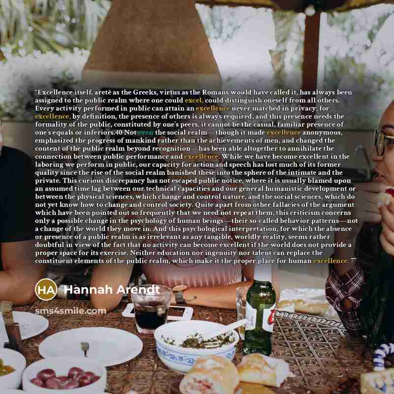 “Excellence itself, aretē as the Greeks, virtus as the Romans would have called it, has always been assigned to the public realm where one could excel, could distinguish oneself from all others. Every activity performed in public can attain an excellence never matched in privacy; for excellence, by…” quote by Hannah Arendt