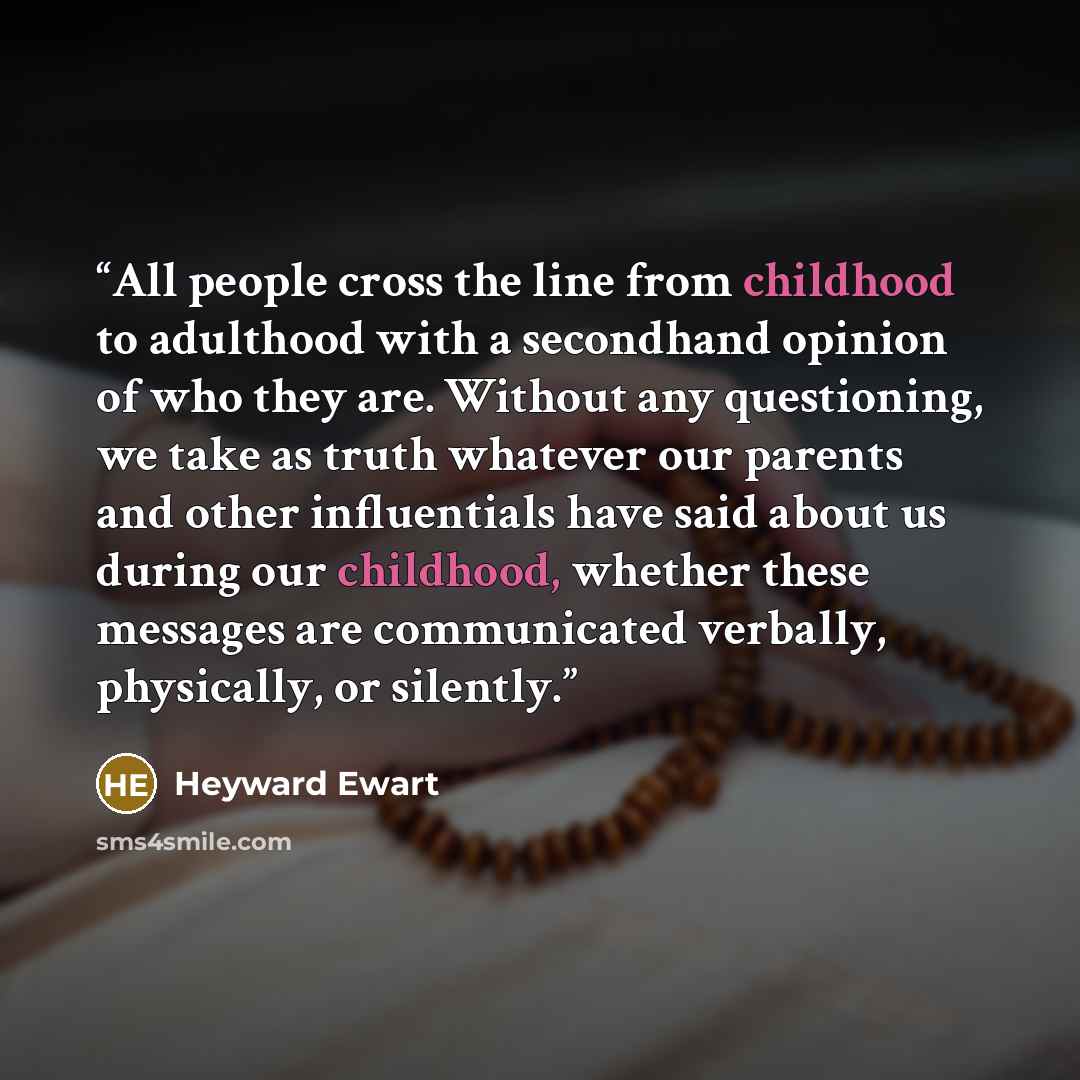 “All people cross the line from childhood to adulthood with a secondhand opinion of who they are. Without any questioning, we take as truth whatever our parents and other influentials have said about us during our childhood, whether these messages are communicated verbally, physically, or silently.” quote by Heyward Ewart
