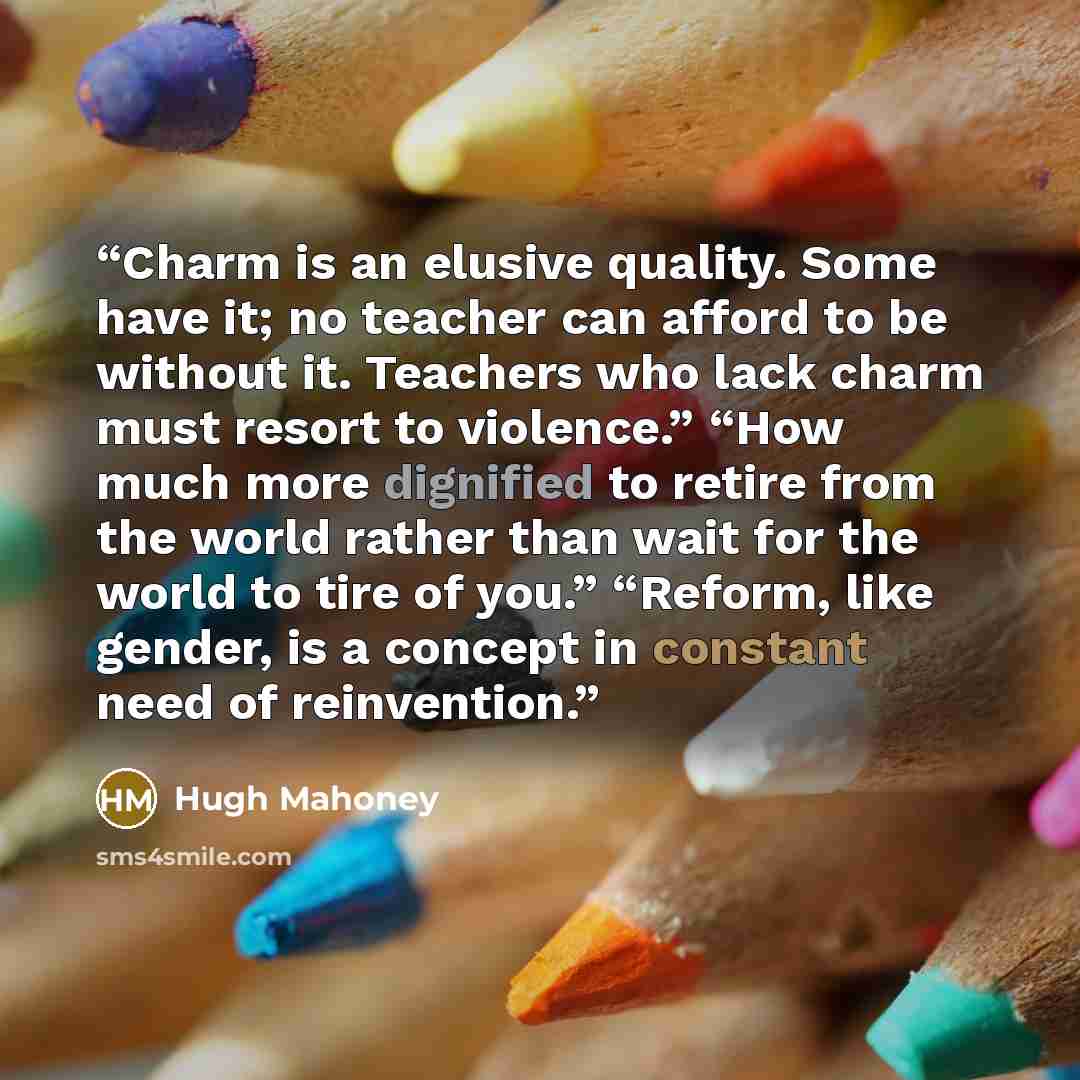 “Charm is an elusive quality. Some have it; no teacher can afford to be without it. Teachers who lack charm must resort to violence.” “How much more dignified to retire from the world rather than wait for the world to tire of you.” “Reform, like gender, is a concept in constant need of reinvention.” quote by Hugh Mahoney