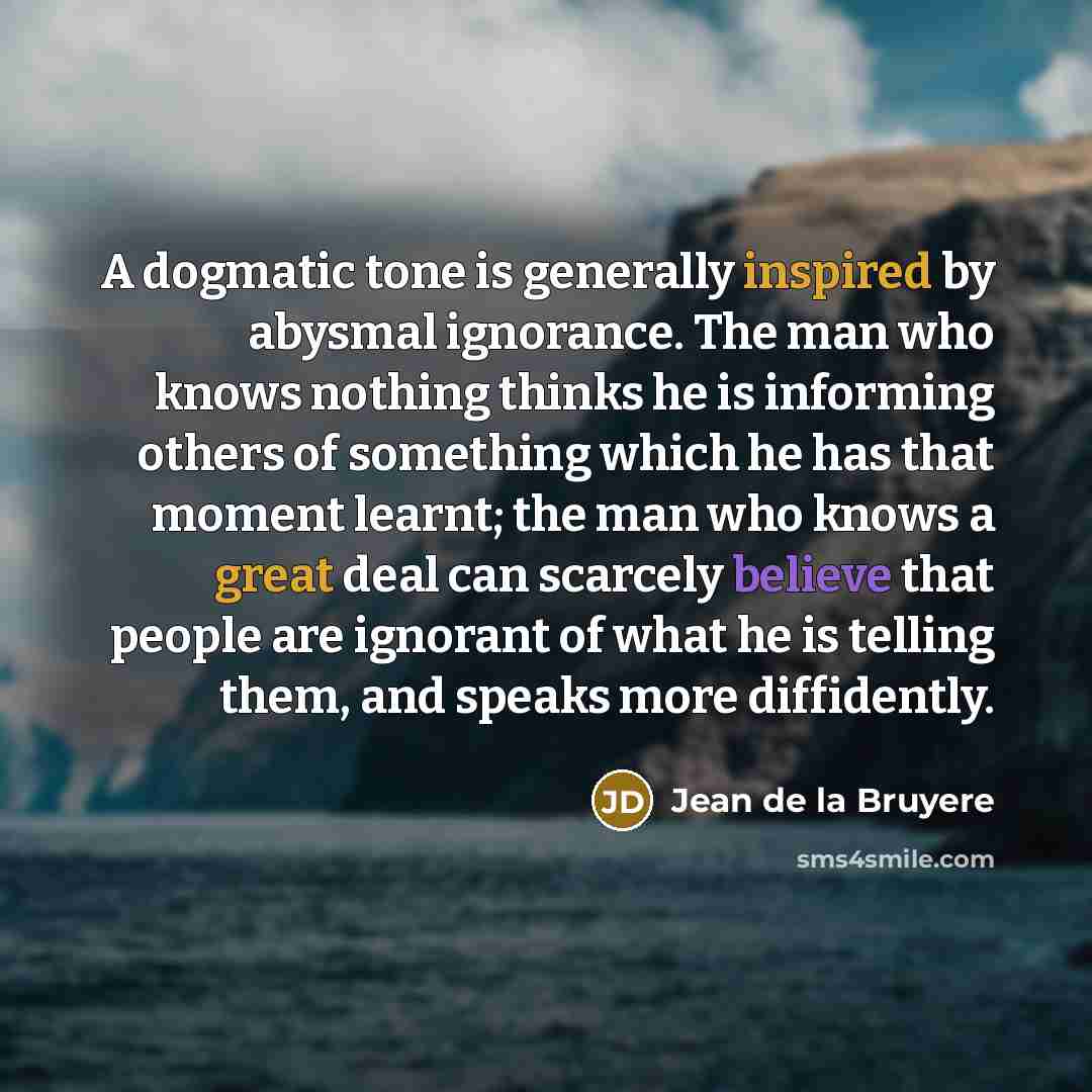 “A dogmatic tone is generally inspired by abysmal ignorance. The man who knows nothing thinks he is informing others of something which he has that moment learnt; the man who knows a great deal can scarcely believe that people are ignorant of what he is telling them, and speaks more diffidently.” quote by Jean de la Bruyere