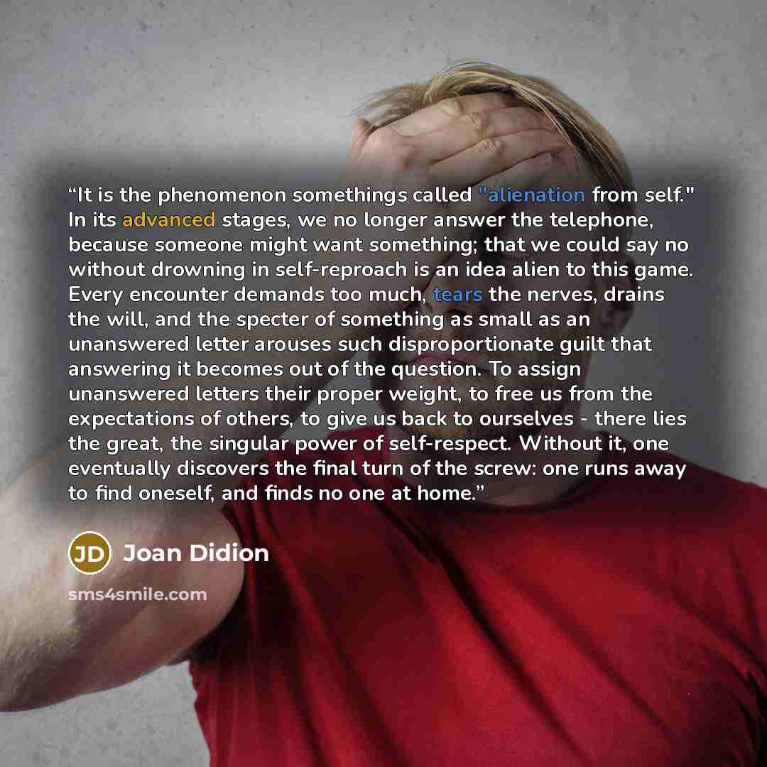 “It is the phenomenon somethings called "alienation from self." In its advanced stages, we no longer answer the telephone, because someone might want something; that we could say no without drowning in self-reproach is an idea alien to this game. Every encounter demands too much, tears the nerves…” quote by Joan Didion